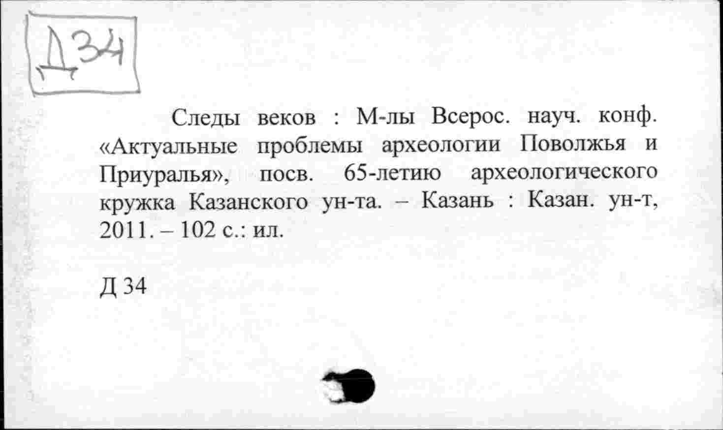 ﻿Следы веков : М-лы Всерос. науч. конф. «Актуальные проблемы археологии Поволжья и Приуралья», поев. 65-летию археологического кружка Казанского ун-та. - Казань : Казан, ун-т, 2011. - 102 с.: ил.
Д34